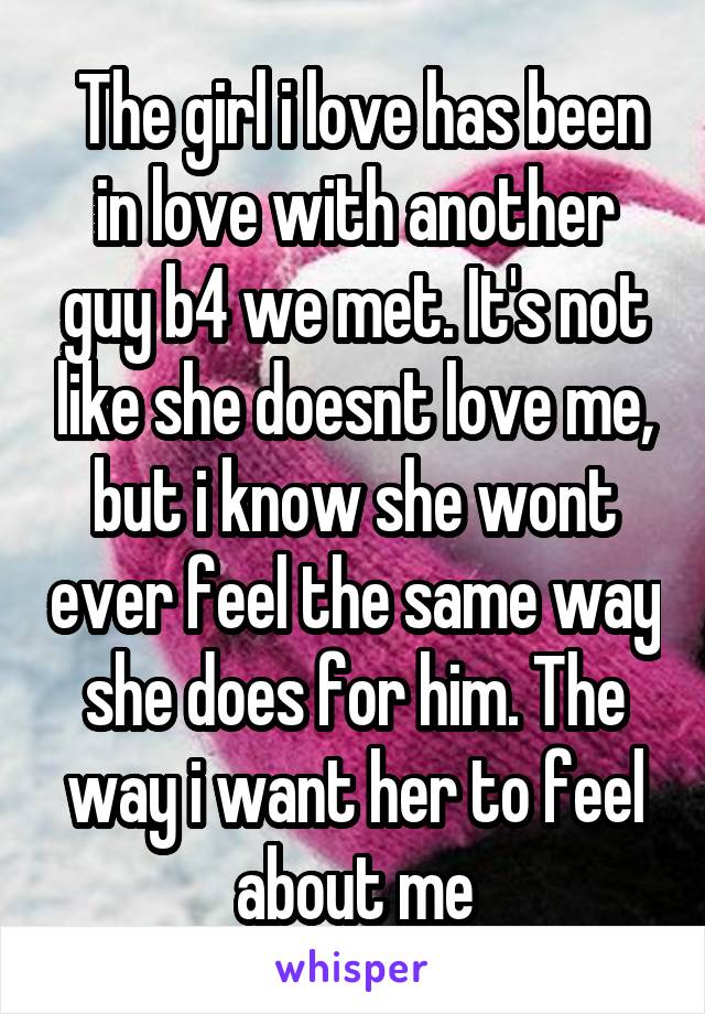  The girl i love has been in love with another guy b4 we met. It's not like she doesnt love me, but i know she wont ever feel the same way she does for him. The way i want her to feel about me