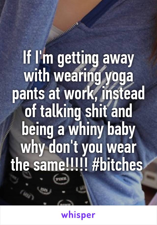 If I'm getting away with wearing yoga pants at work, instead of talking shit and being a whiny baby why don't you wear the same!!!!! #bitches 