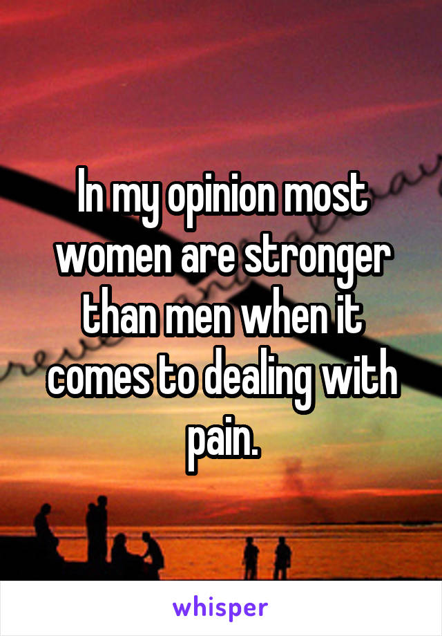 In my opinion most women are stronger than men when it comes to dealing with pain.