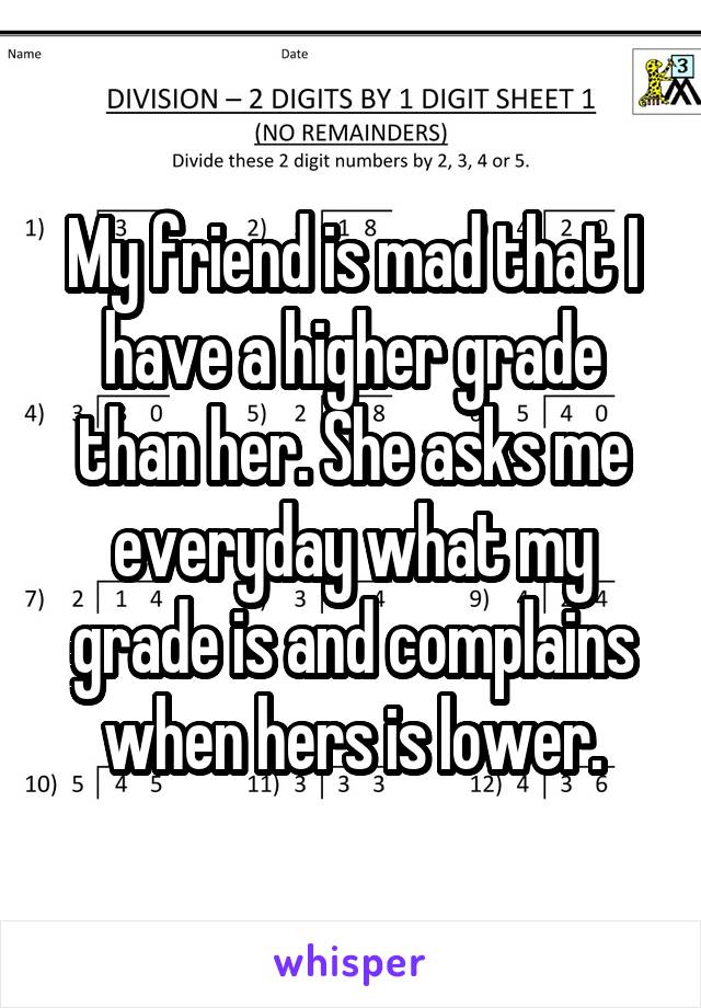 My friend is mad that I have a higher grade than her. She asks me everyday what my grade is and complains when hers is lower.