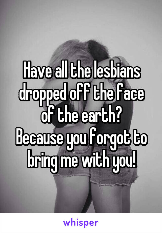 Have all the lesbians dropped off the face of the earth?
Because you forgot to bring me with you!