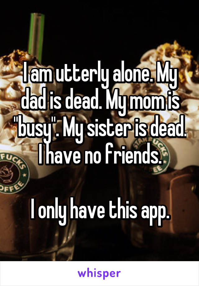 I am utterly alone. My dad is dead. My mom is "busy". My sister is dead. I have no friends.

I only have this app.