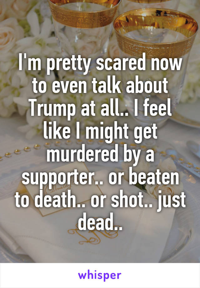 I'm pretty scared now to even talk about Trump at all.. I feel like I might get murdered by a supporter.. or beaten to death.. or shot.. just dead..