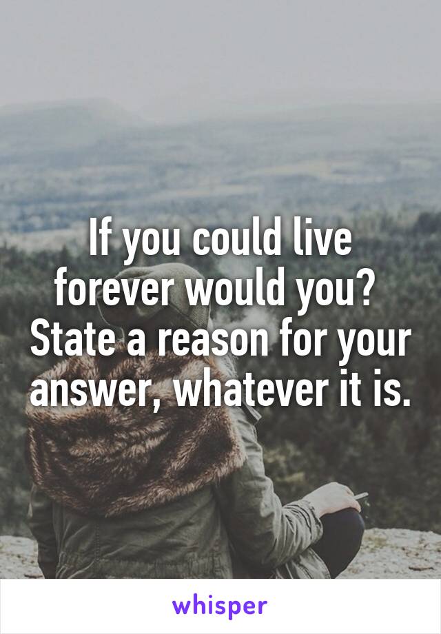 If you could live forever would you?  State a reason for your answer, whatever it is.