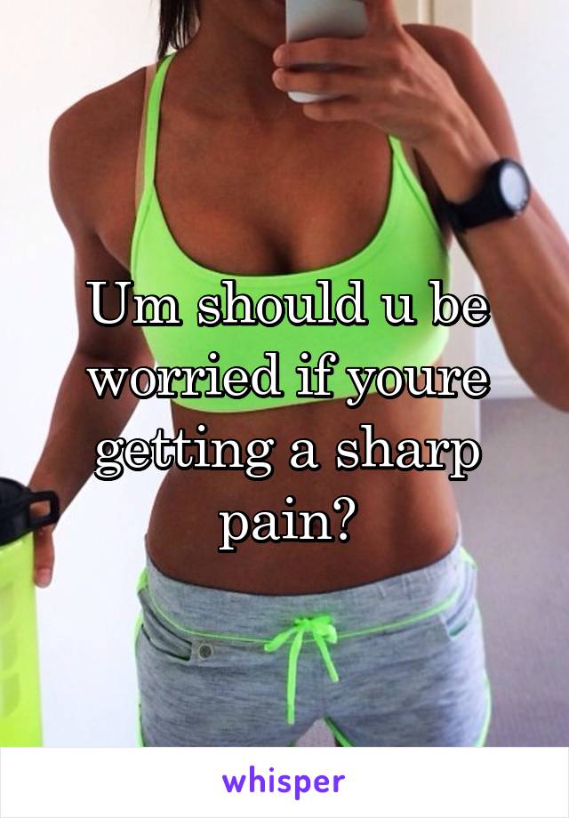 Um should u be worried if youre getting a sharp pain?