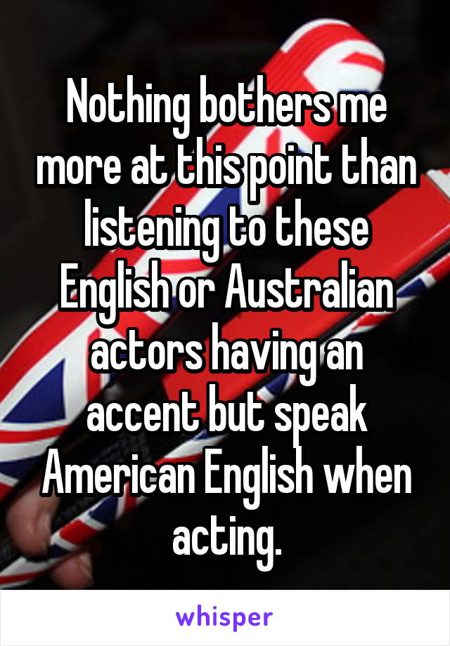 Nothing bothers me more at this point than listening to these English or Australian actors having an accent but speak American English when acting.