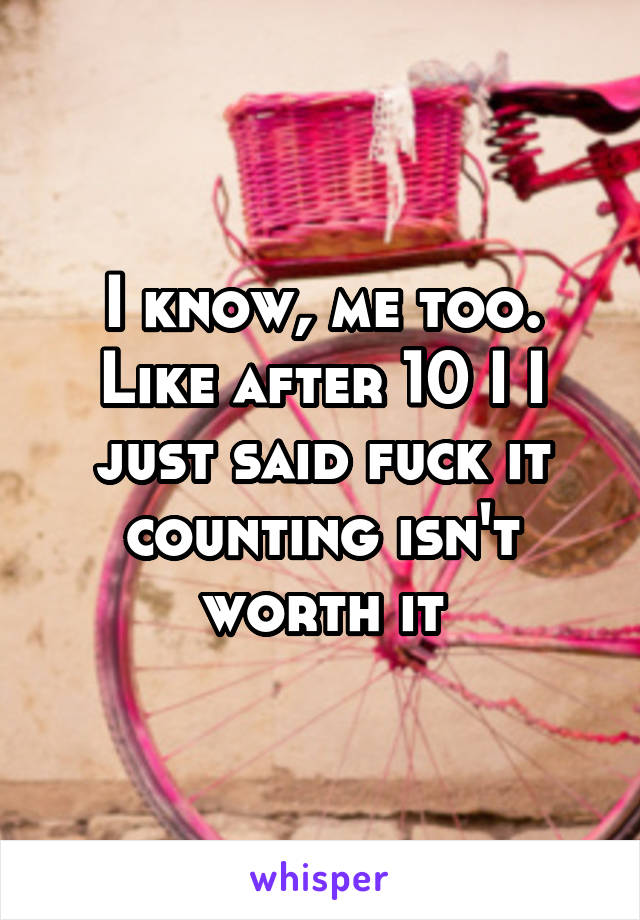 I know, me too. Like after 10 I I just said fuck it counting isn't worth it