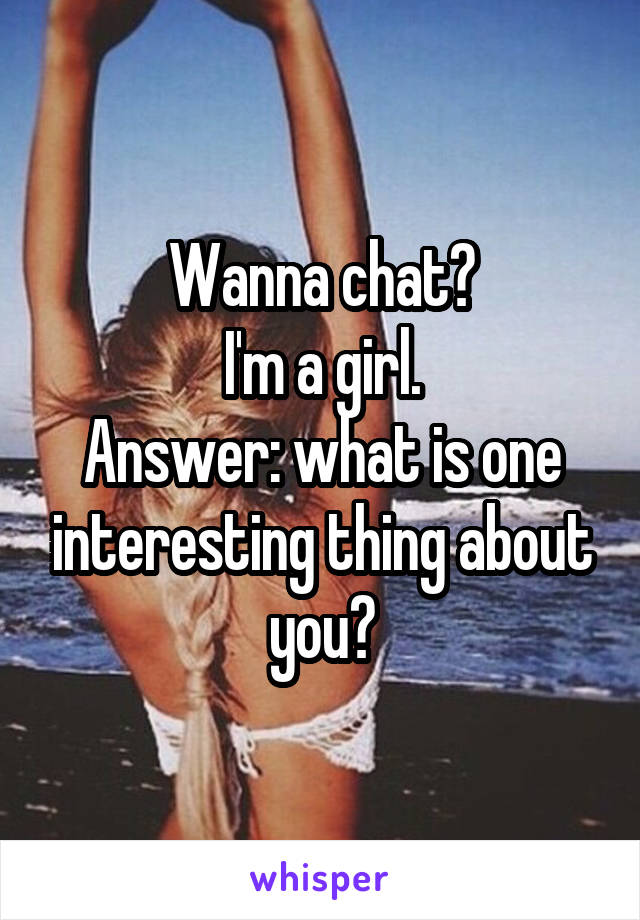 Wanna chat?
I'm a girl.
Answer: what is one interesting thing about you?