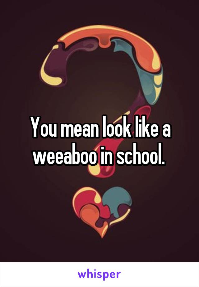 You mean look like a weeaboo in school. 