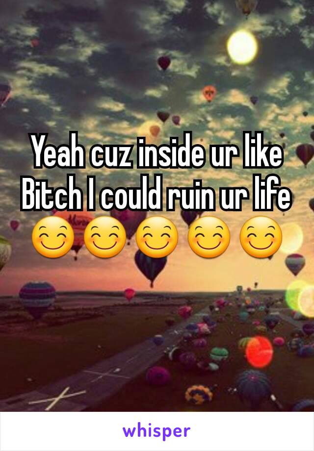 Yeah cuz inside ur like Bitch I could ruin ur life
😊😊😊😊😊