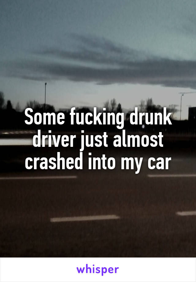 Some fucking drunk driver just almost crashed into my car