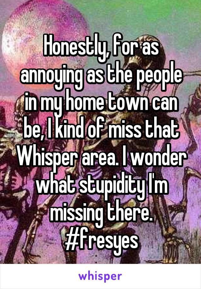 Honestly, for as annoying as the people in my home town can be, I kind of miss that Whisper area. I wonder what stupidity I'm missing there. #fresyes