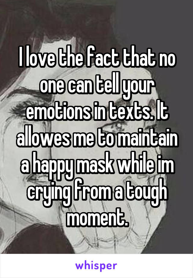 I love the fact that no one can tell your emotions in texts. It allowes me to maintain a happy mask while im crying from a tough moment.