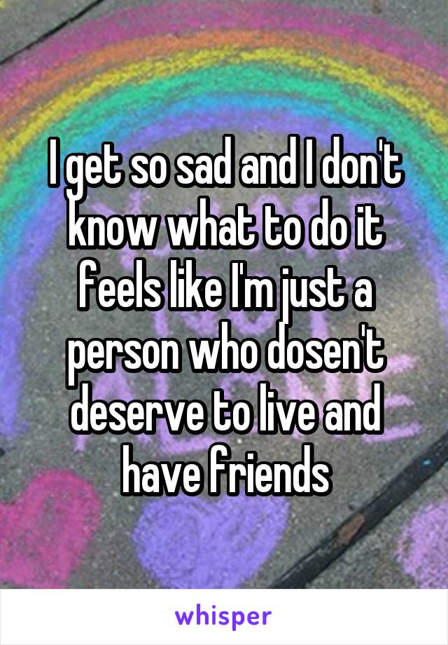 I get so sad and I don't know what to do it feels like I'm just a person who dosen't deserve to live and have friends