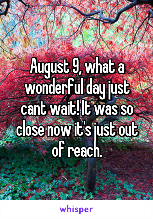 August 9, what a wonderful day just cant wait! It was so close now it's just out of reach.