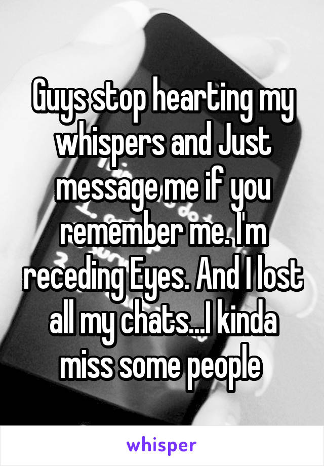 Guys stop hearting my whispers and Just message me if you remember me. I'm receding Eyes. And I lost all my chats...I kinda miss some people 