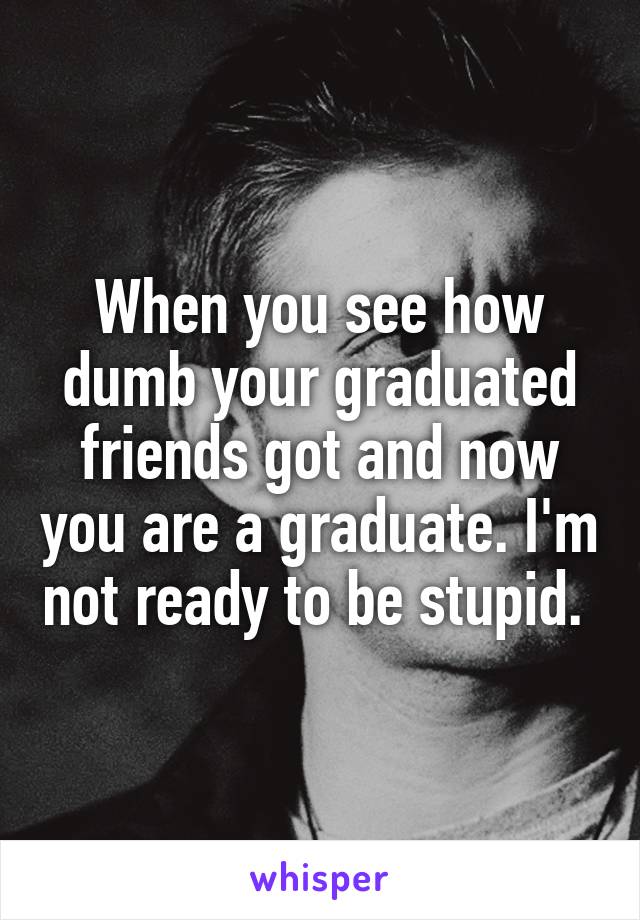 When you see how dumb your graduated friends got and now you are a graduate. I'm not ready to be stupid. 