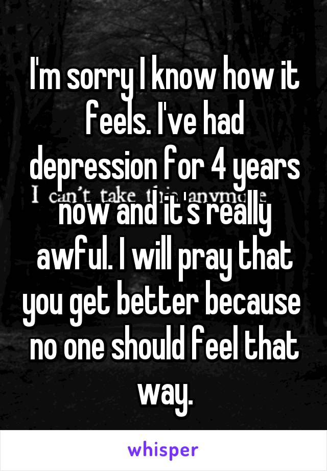 I'm sorry I know how it feels. I've had depression for 4 years now and it's really awful. I will pray that you get better because  no one should feel that way.