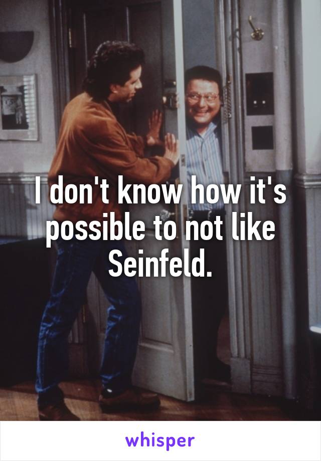 I don't know how it's possible to not like Seinfeld.