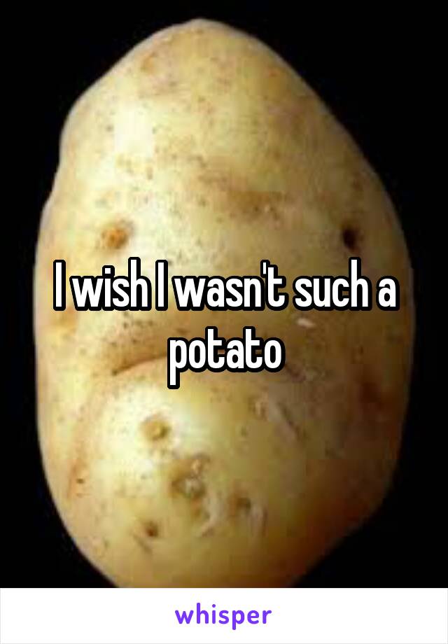 I wish I wasn't such a potato