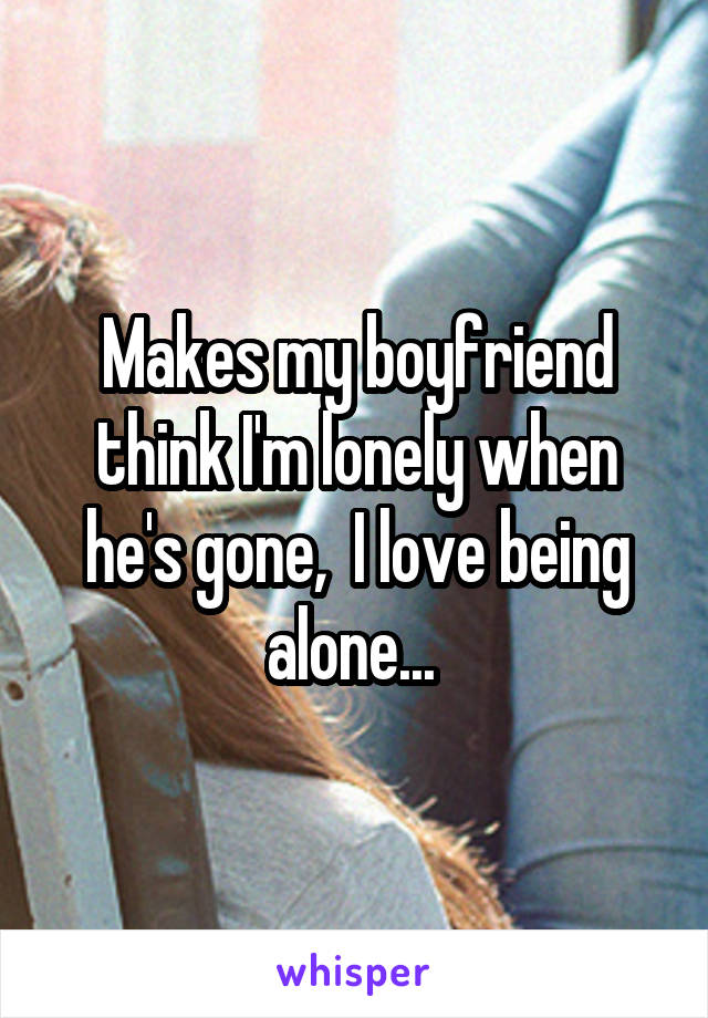 Makes my boyfriend think I'm lonely when he's gone,  I love being alone... 