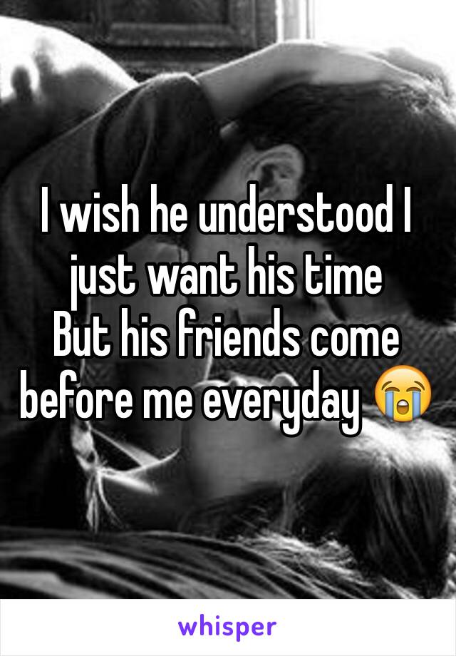 I wish he understood I just want his time 
But his friends come before me everyday 😭
