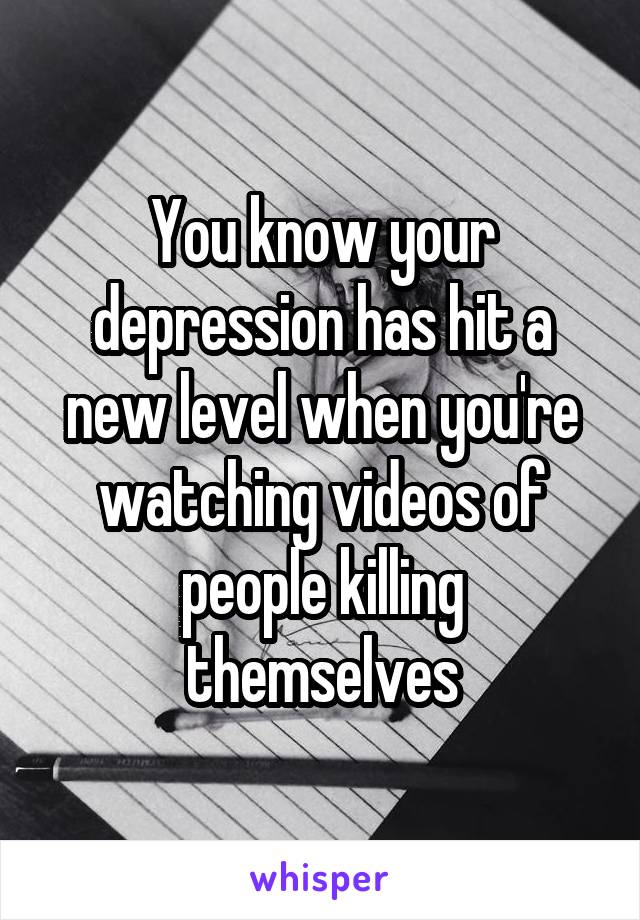 You know your depression has hit a new level when you're watching videos of people killing themselves