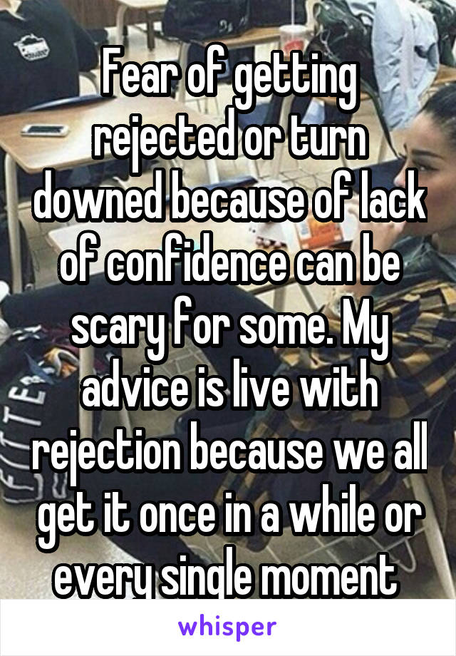 Fear of getting rejected or turn downed because of lack of confidence can be scary for some. My advice is live with rejection because we all get it once in a while or every single moment 