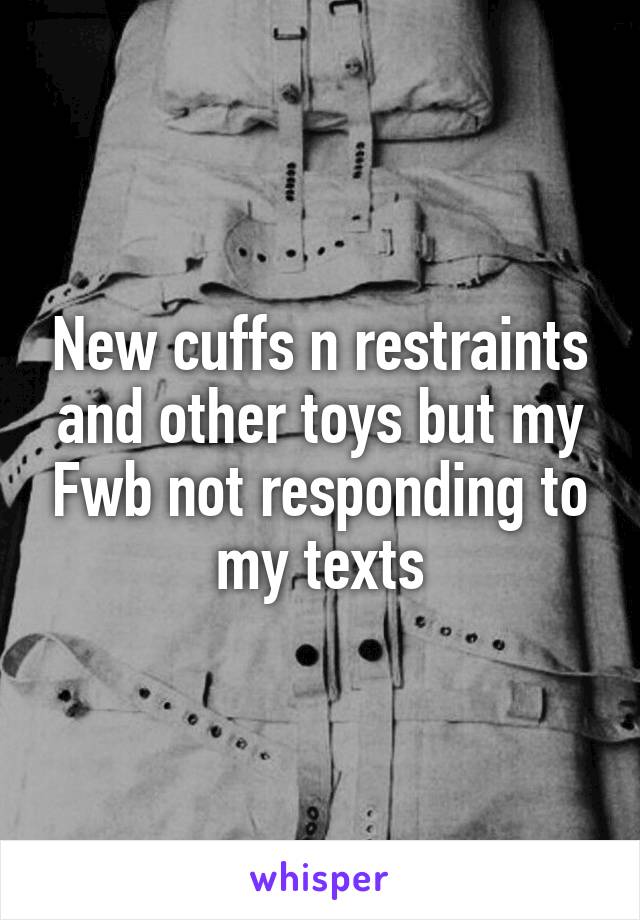 New cuffs n restraints and other toys but my Fwb not responding to my texts