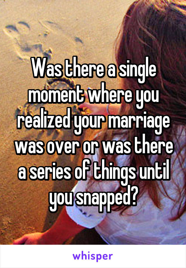 Was there a single moment where you realized your marriage was over or was there a series of things until you snapped?