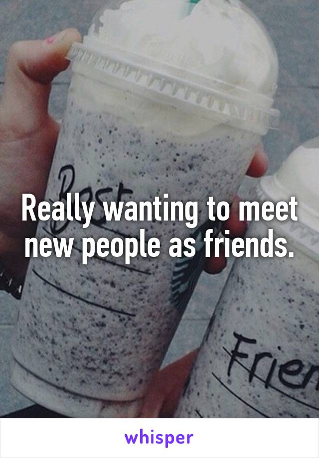 Really wanting to meet new people as friends.