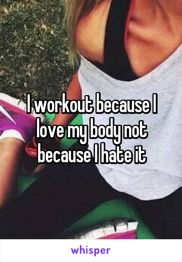 I workout because I love my body not because I hate it