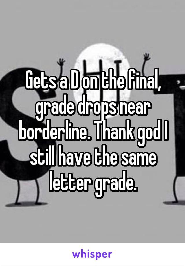 Gets a D on the final, grade drops near borderline. Thank god I still have the same letter grade.