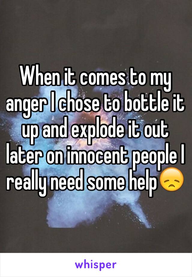 When it comes to my anger I chose to bottle it up and explode it out later on innocent people I really need some help😞