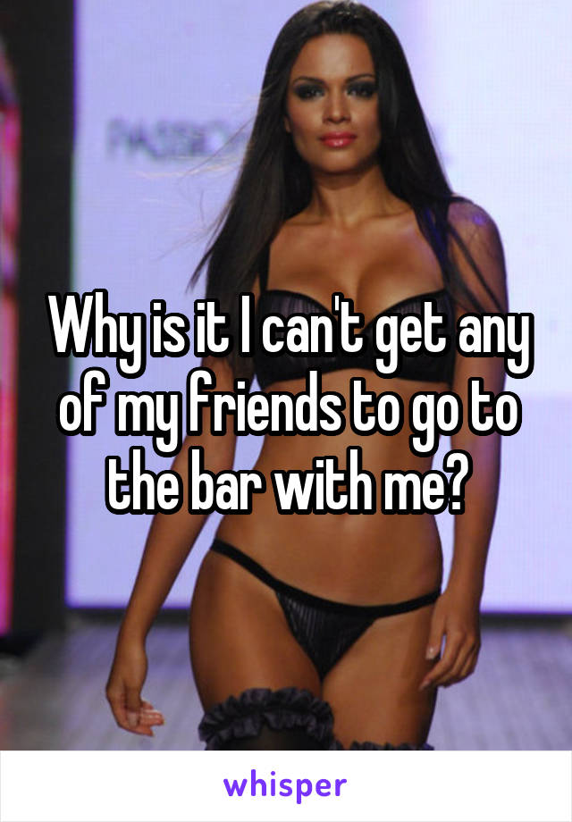 Why is it I can't get any of my friends to go to the bar with me?