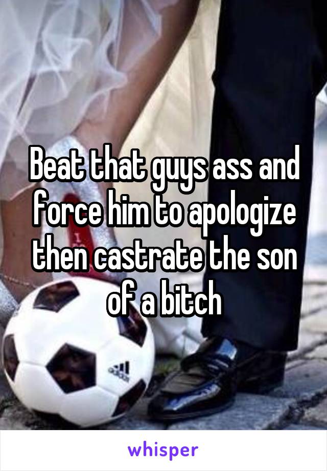 Beat that guys ass and force him to apologize then castrate the son of a bitch