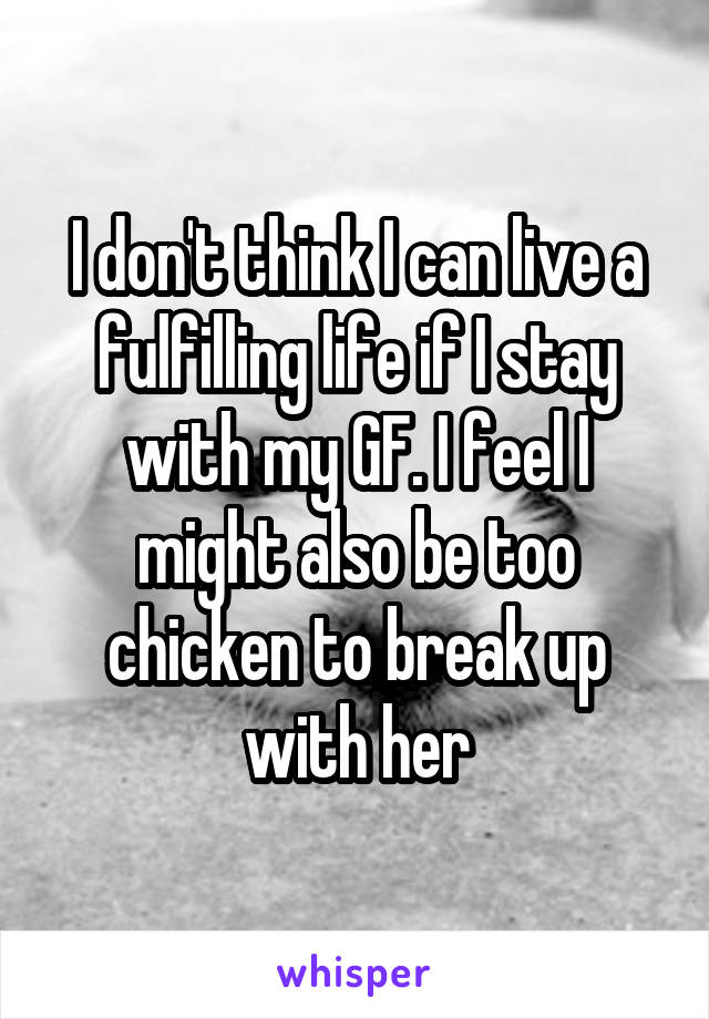 I don't think I can live a fulfilling life if I stay with my GF. I feel I might also be too chicken to break up with her