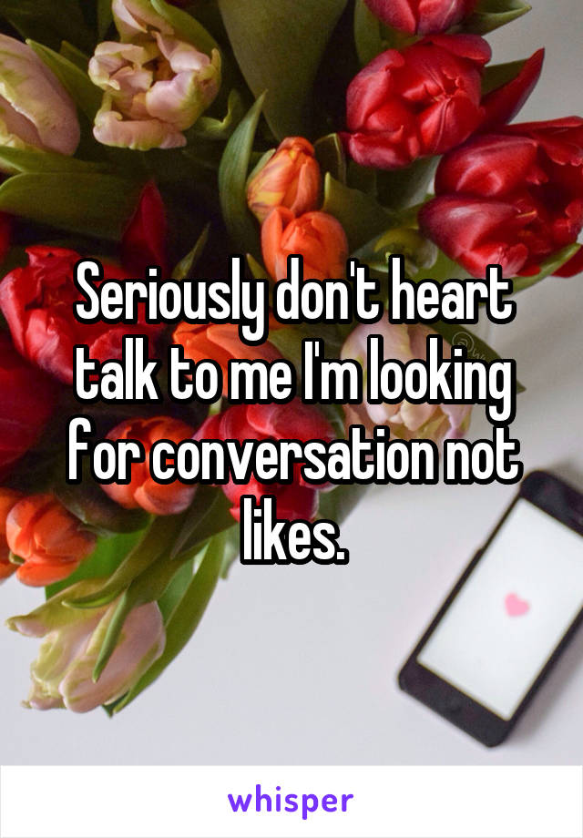 Seriously don't heart talk to me I'm looking for conversation not likes.