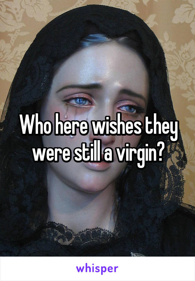 Who here wishes they were still a virgin?