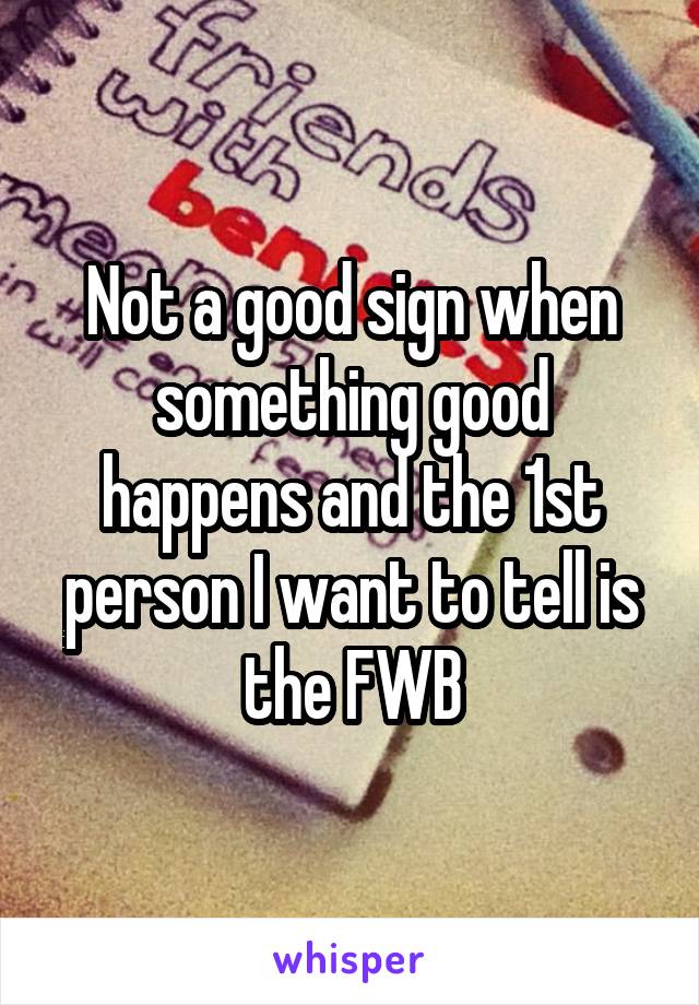 Not a good sign when something good happens and the 1st person I want to tell is the FWB