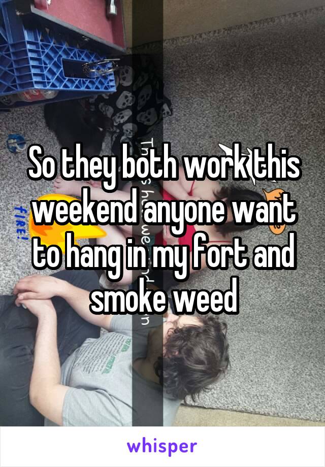 So they both work this weekend anyone want to hang in my fort and smoke weed