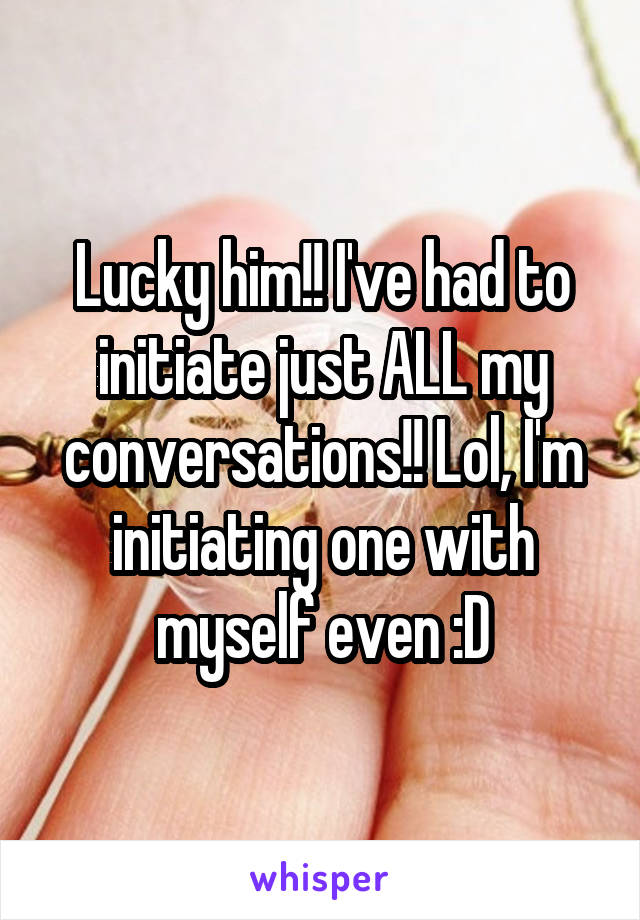 Lucky him!! I've had to initiate just ALL my conversations!! Lol, I'm initiating one with myself even :D