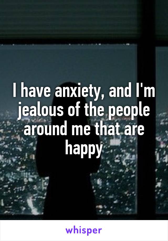 I have anxiety, and I'm jealous of the people around me that are happy