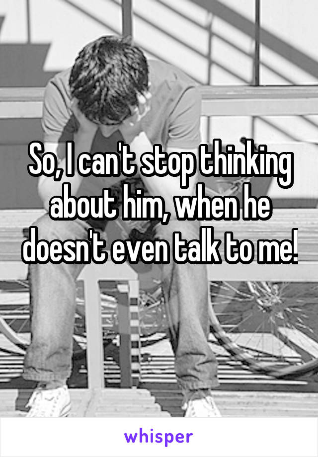 So, I can't stop thinking about him, when he doesn't even talk to me! 