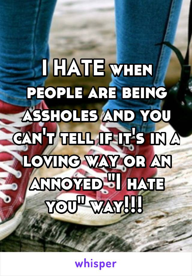 I HATE when people are being assholes and you can't tell if it's in a loving way or an annoyed "I hate you" way!!! 