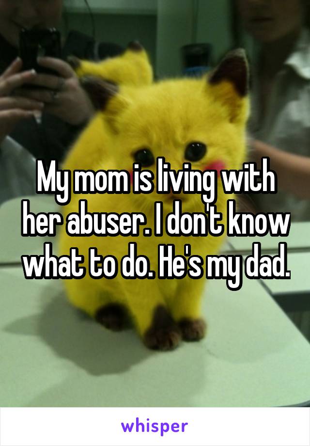 My mom is living with her abuser. I don't know what to do. He's my dad.