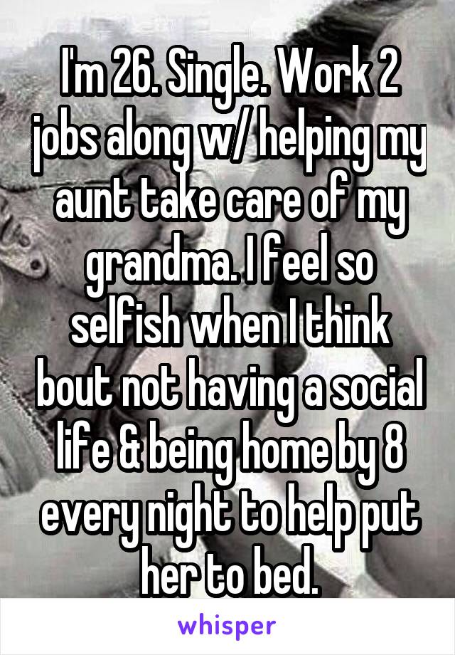 I'm 26. Single. Work 2 jobs along w/ helping my aunt take care of my grandma. I feel so selfish when I think bout not having a social life & being home by 8 every night to help put her to bed.