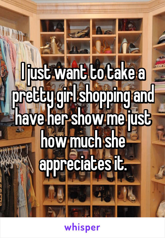 I just want to take a pretty girl shopping and have her show me just how much she appreciates it.
