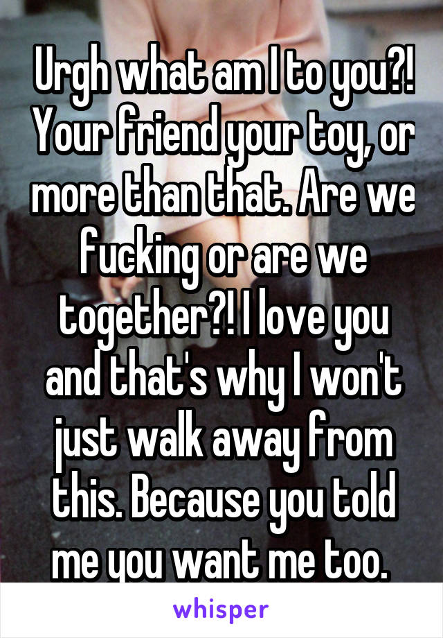 Urgh what am I to you?! Your friend your toy, or more than that. Are we fucking or are we together?! I love you and that's why I won't just walk away from this. Because you told me you want me too. 