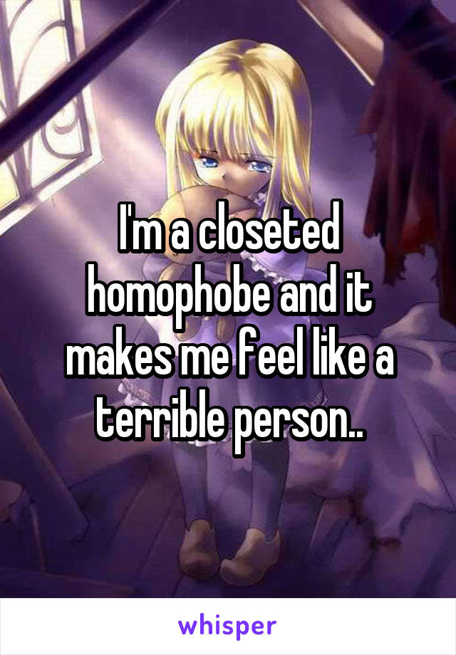 I'm a closeted homophobe and it makes me feel like a terrible person..